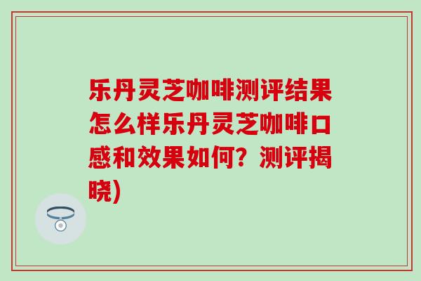 乐丹灵芝咖啡测评结果怎么样乐丹灵芝咖啡口感和效果如何？测评揭晓)