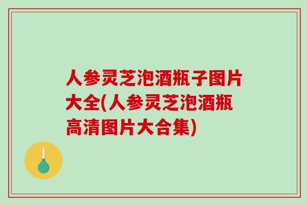 人参灵芝泡酒瓶子图片大全(人参灵芝泡酒瓶高清图片大合集)