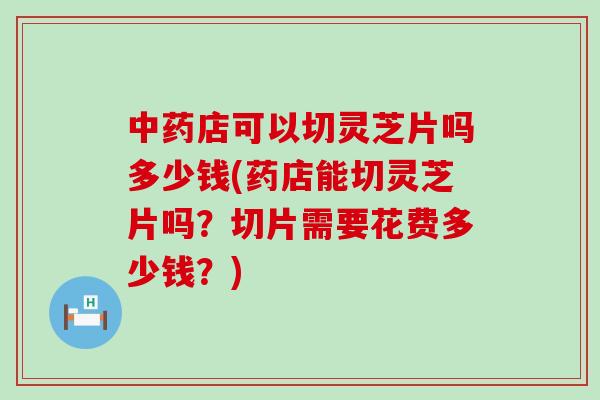 中药店可以切灵芝片吗多少钱(药店能切灵芝片吗？切片需要花费多少钱？)