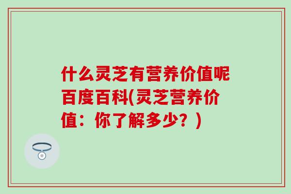 什么灵芝有营养价值呢百度百科(灵芝营养价值：你了解多少？)