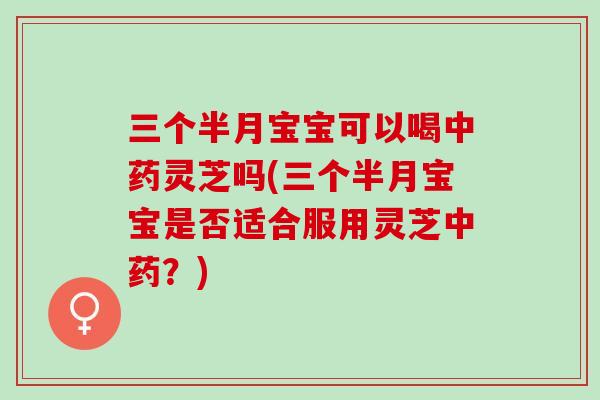三个半月宝宝可以喝中药灵芝吗(三个半月宝宝是否适合服用灵芝中药？)