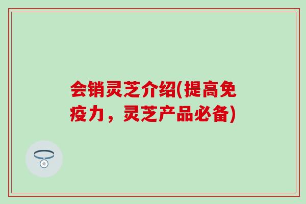 会销灵芝介绍(提高免疫力，灵芝产品必备)