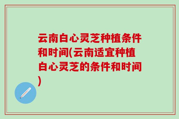 云南白心灵芝种植条件和时间(云南适宜种植白心灵芝的条件和时间)