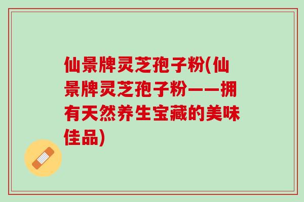 仙景牌灵芝孢子粉(仙景牌灵芝孢子粉——拥有天然养生宝藏的美味佳品)