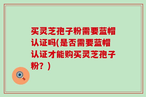 买灵芝孢子粉需要蓝帽认证吗(是否需要蓝帽认证才能购买灵芝孢子粉？)