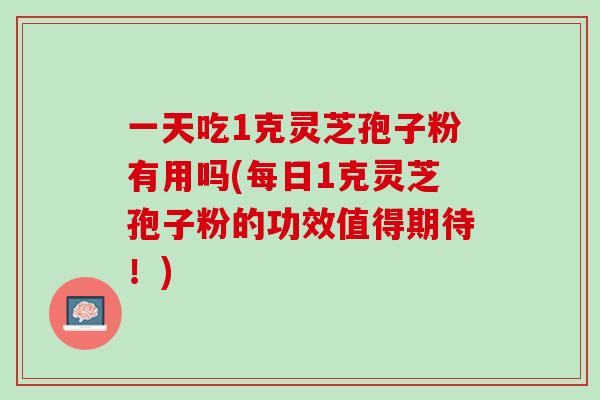 一天吃1克灵芝孢子粉有用吗(每日1克灵芝孢子粉的功效值得期待！)