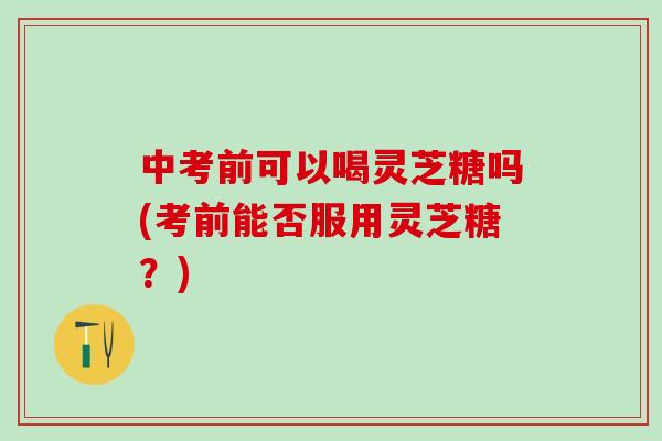 中考前可以喝灵芝糖吗(考前能否服用灵芝糖？)