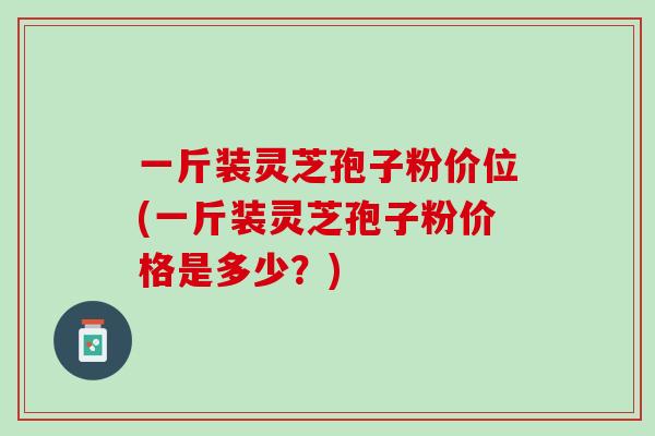 一斤装灵芝孢子粉价位(一斤装灵芝孢子粉价格是多少？)