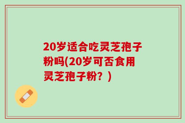 20岁适合吃灵芝孢子粉吗(20岁可否食用灵芝孢子粉？)