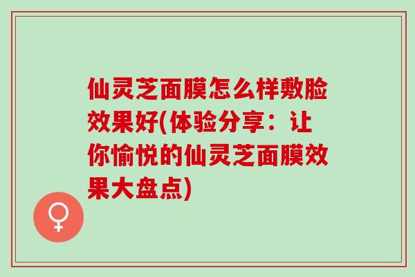 仙灵芝面膜怎么样敷脸效果好(体验分享：让你愉悦的仙灵芝面膜效果大盘点)