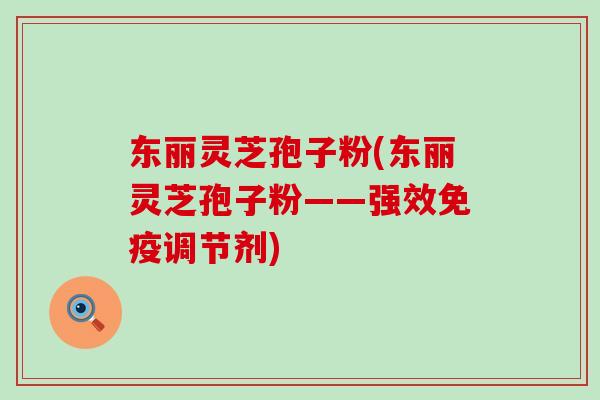 东丽灵芝孢子粉(东丽灵芝孢子粉——强效免疫调节剂)