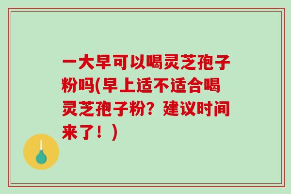 一大早可以喝灵芝孢子粉吗(早上适不适合喝灵芝孢子粉？建议时间来了！)