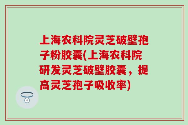 上海农科院灵芝破壁孢子粉胶囊(上海农科院研发灵芝破壁胶囊，提高灵芝孢子吸收率)
