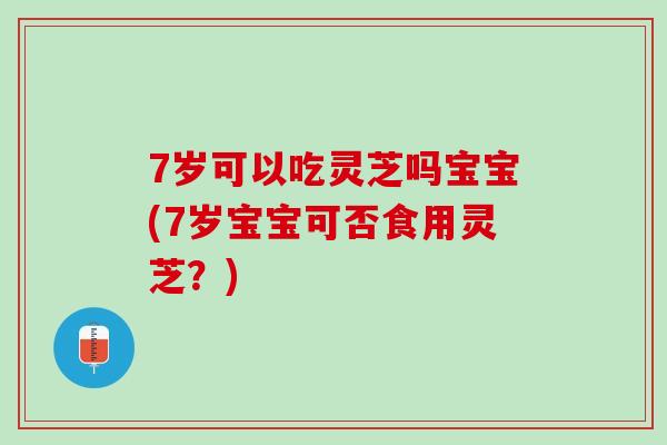 7岁可以吃灵芝吗宝宝(7岁宝宝可否食用灵芝？)