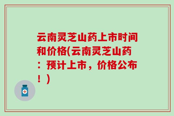 云南灵芝山药上市时间和价格(云南灵芝山药：预计上市，价格公布！)
