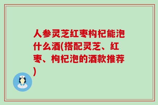 人参灵芝红枣构杞能泡什么酒(搭配灵芝、红枣、枸杞泡的酒款推荐)