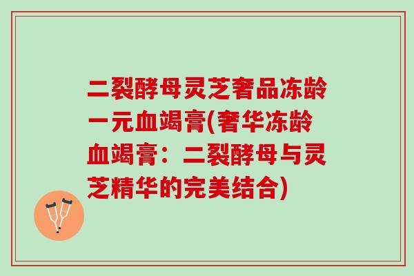 二裂酵母灵芝奢品冻龄一元血竭膏(奢华冻龄血竭膏：二裂酵母与灵芝精华的完美结合)