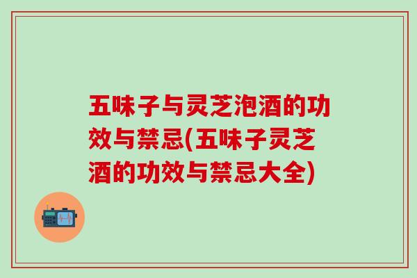 五味子与灵芝泡酒的功效与禁忌(五味子灵芝酒的功效与禁忌大全)