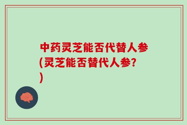 中药灵芝能否代替人参(灵芝能否替代人参？)