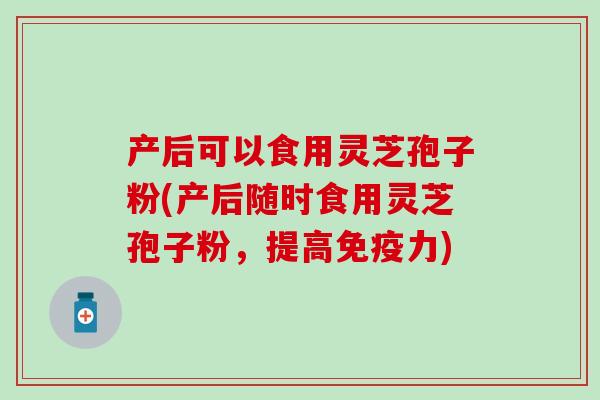 产后可以食用灵芝孢子粉(产后随时食用灵芝孢子粉，提高免疫力)
