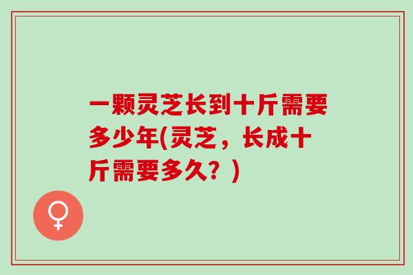一颗灵芝长到十斤需要多少年(灵芝，长成十斤需要多久？)