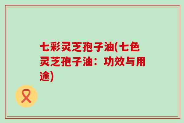 七彩灵芝孢子油(七色灵芝孢子油：功效与用途)