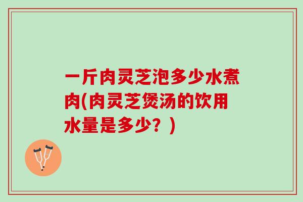 一斤肉灵芝泡多少水煮肉(肉灵芝煲汤的饮用水量是多少？)