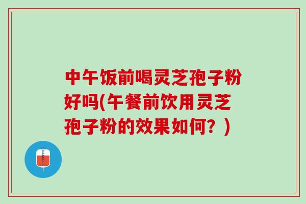 中午饭前喝灵芝孢子粉好吗(午餐前饮用灵芝孢子粉的效果如何？)