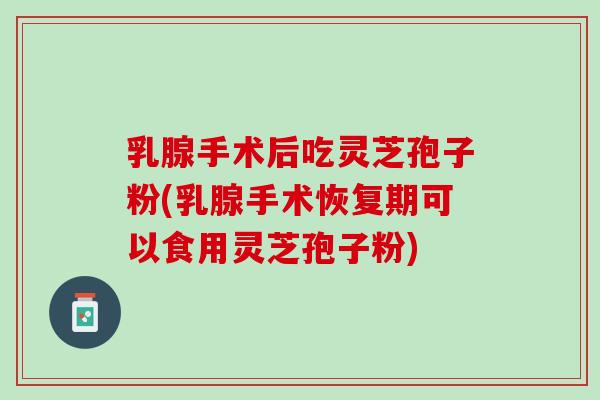 乳腺手术后吃灵芝孢子粉(乳腺手术恢复期可以食用灵芝孢子粉)