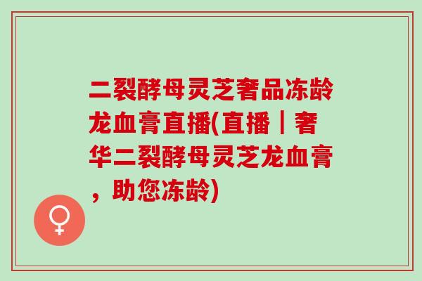 二裂酵母灵芝奢品冻龄龙血膏直播(直播｜奢华二裂酵母灵芝龙血膏，助您冻龄)