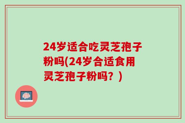 24岁适合吃灵芝孢子粉吗(24岁合适食用灵芝孢子粉吗？)