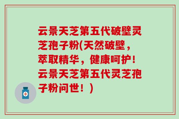 云景天芝第五代破壁灵芝孢子粉(天然破壁，萃取精华，健康呵护！云景天芝第五代灵芝孢子粉问世！)
