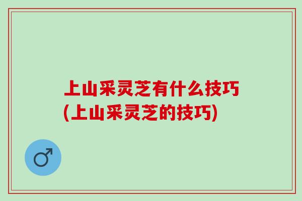 上山采灵芝有什么技巧(上山采灵芝的技巧)