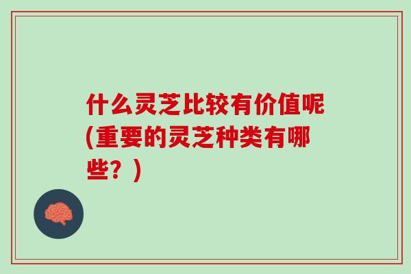 什么灵芝比较有价值呢(重要的灵芝种类有哪些？)