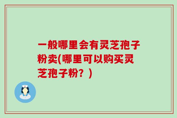 一般哪里会有灵芝孢子粉卖(哪里可以购买灵芝孢子粉？)