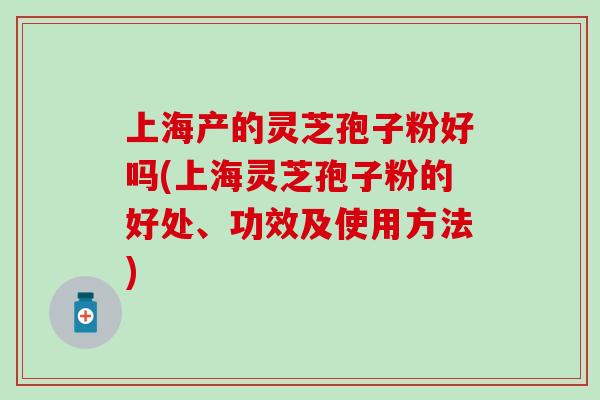 上海产的灵芝孢子粉好吗(上海灵芝孢子粉的好处、功效及使用方法)