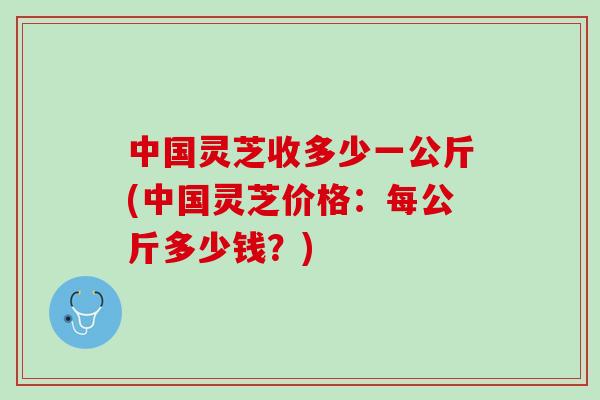 中国灵芝收多少一公斤(中国灵芝价格：每公斤多少钱？)