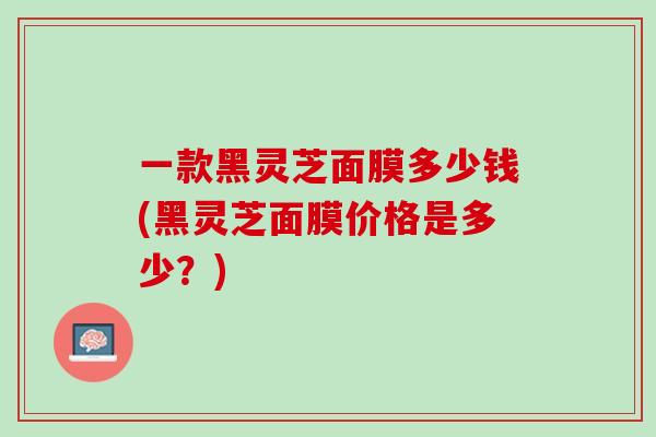 一款黑灵芝面膜多少钱(黑灵芝面膜价格是多少？)