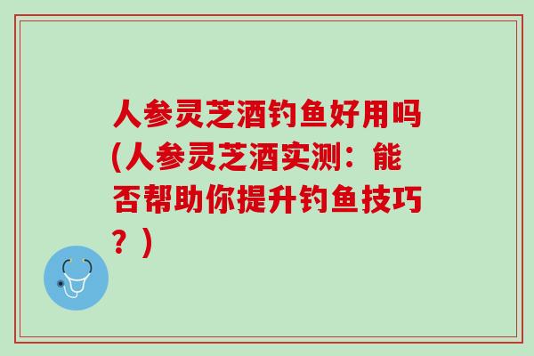 人参灵芝酒钓鱼好用吗(人参灵芝酒实测：能否帮助你提升钓鱼技巧？)