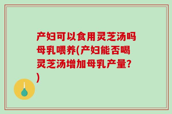 产妇可以食用灵芝汤吗母乳喂养(产妇能否喝灵芝汤增加母乳产量？)