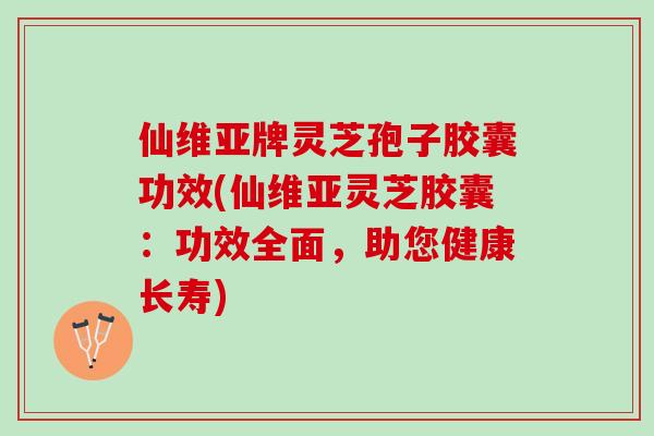 仙维亚牌灵芝孢子胶囊功效(仙维亚灵芝胶囊：功效全面，助您健康长寿)
