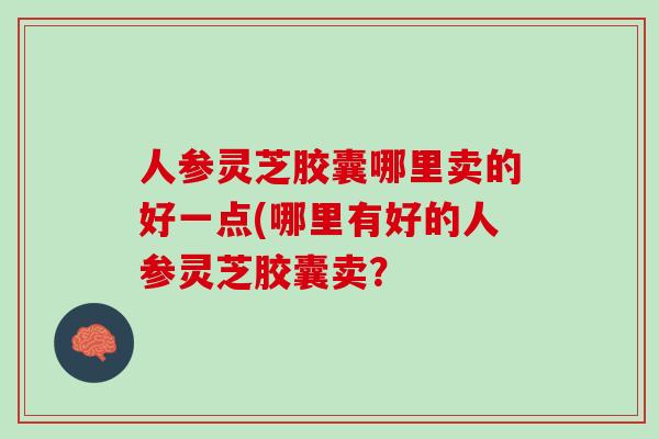 人参灵芝胶囊哪里卖的好一点(哪里有好的人参灵芝胶囊卖？