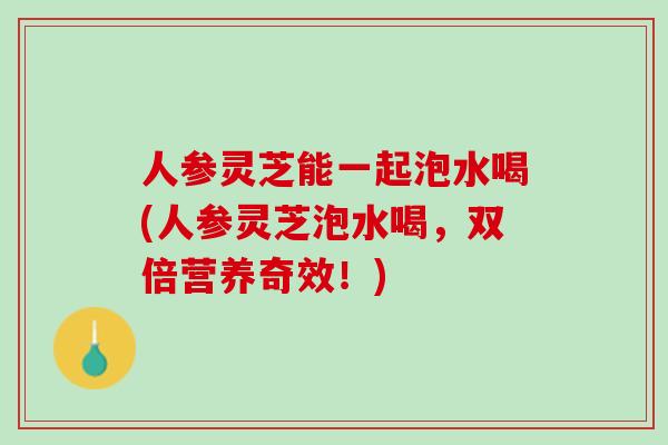 人参灵芝能一起泡水喝(人参灵芝泡水喝，双倍营养奇效！)