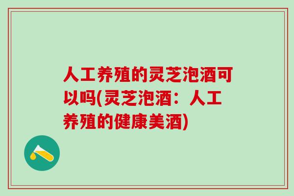 人工养殖的灵芝泡酒可以吗(灵芝泡酒：人工养殖的健康美酒)