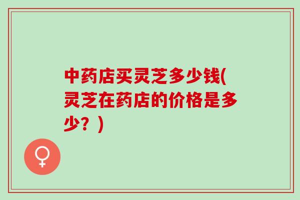 中药店买灵芝多少钱(灵芝在药店的价格是多少？)