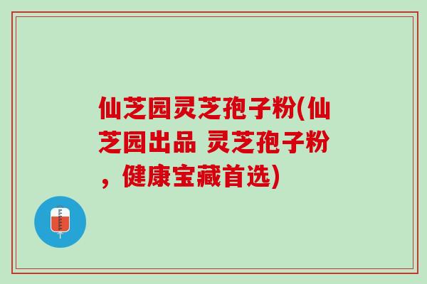 仙芝园灵芝孢子粉(仙芝园出品 灵芝孢子粉，健康宝藏首选)