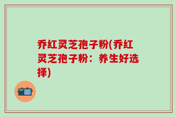 乔红灵芝孢子粉(乔红灵芝孢子粉：养生好选择)