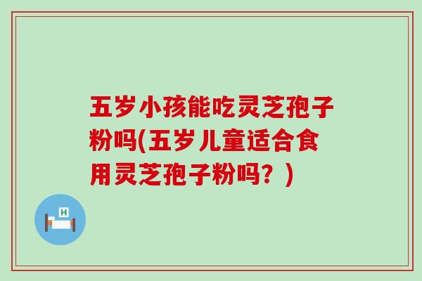 五岁小孩能吃灵芝孢子粉吗(五岁儿童适合食用灵芝孢子粉吗？)