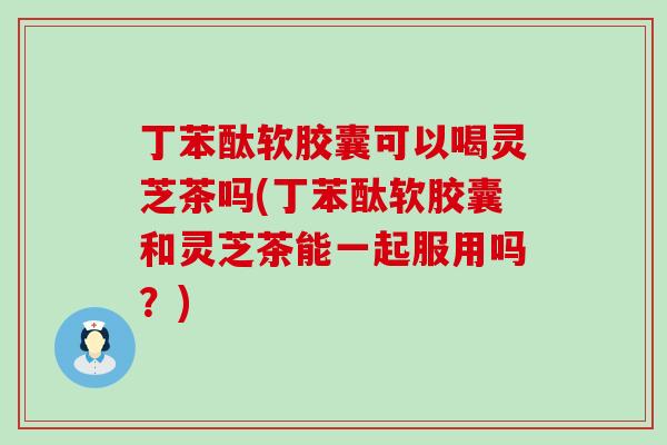 丁苯酞软胶囊可以喝灵芝茶吗(丁苯酞软胶囊和灵芝茶能一起服用吗？)