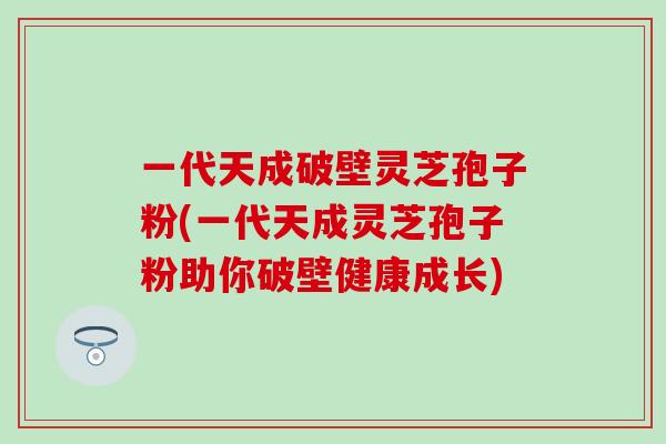 一代天成破壁灵芝孢子粉(一代天成灵芝孢子粉助你破壁健康成长)